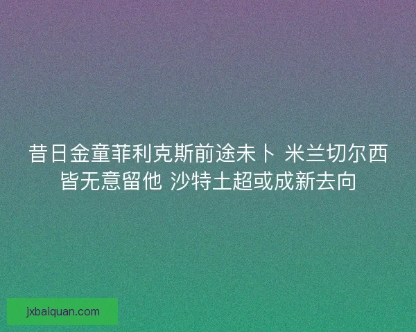 昔日金童菲利克斯前途未卜 米兰切尔西皆无意留他 沙特土超或成新去向 昔日金童菲利克斯前途未卜 米兰切尔西皆无意留他 沙特土超或成新去向