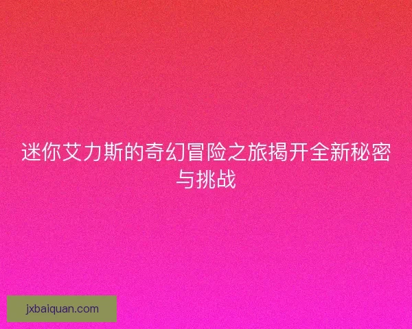 迷你艾力斯的奇幻冒险之旅揭开全新秘密与挑战