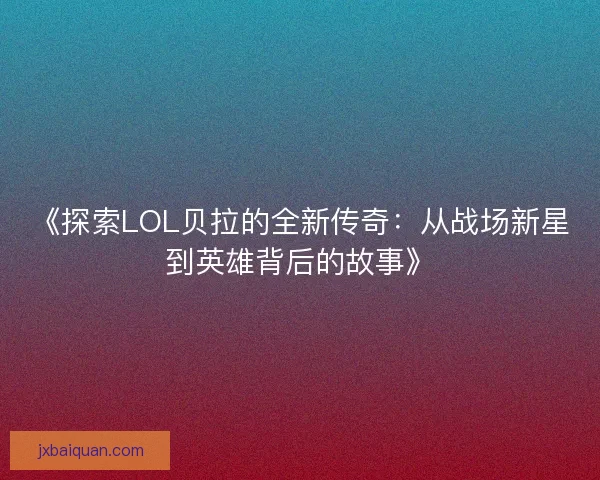 《探索LOL贝拉的全新传奇：从战场新星到英雄背后的故事》