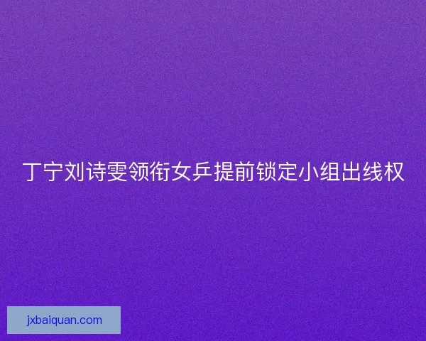 丁宁刘诗雯领衔女乒提前锁定小组出线权